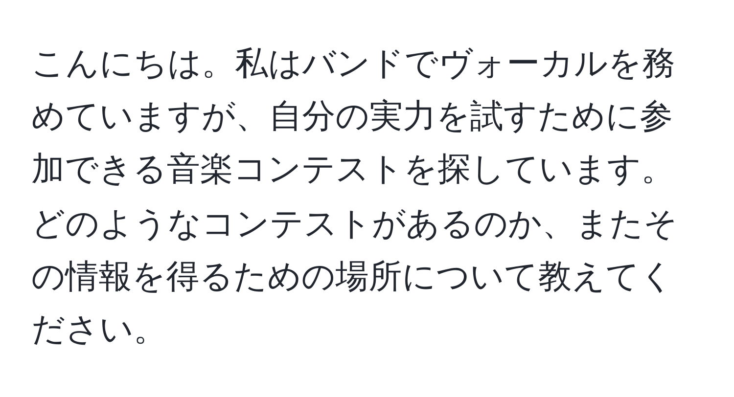 こんにちは。私はバンドでヴォーカルを務めていますが、自分の実力を試すために参加できる音楽コンテストを探しています。どのようなコンテストがあるのか、またその情報を得るための場所について教えてください。