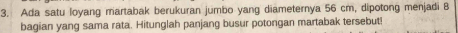 Ada satu loyang martabak berukuran jumbo yang diameternya 56 cm, dipotong menjadi 8
bagian yang sama rata. Hitunglah panjang busur potongan martabak tersebut!