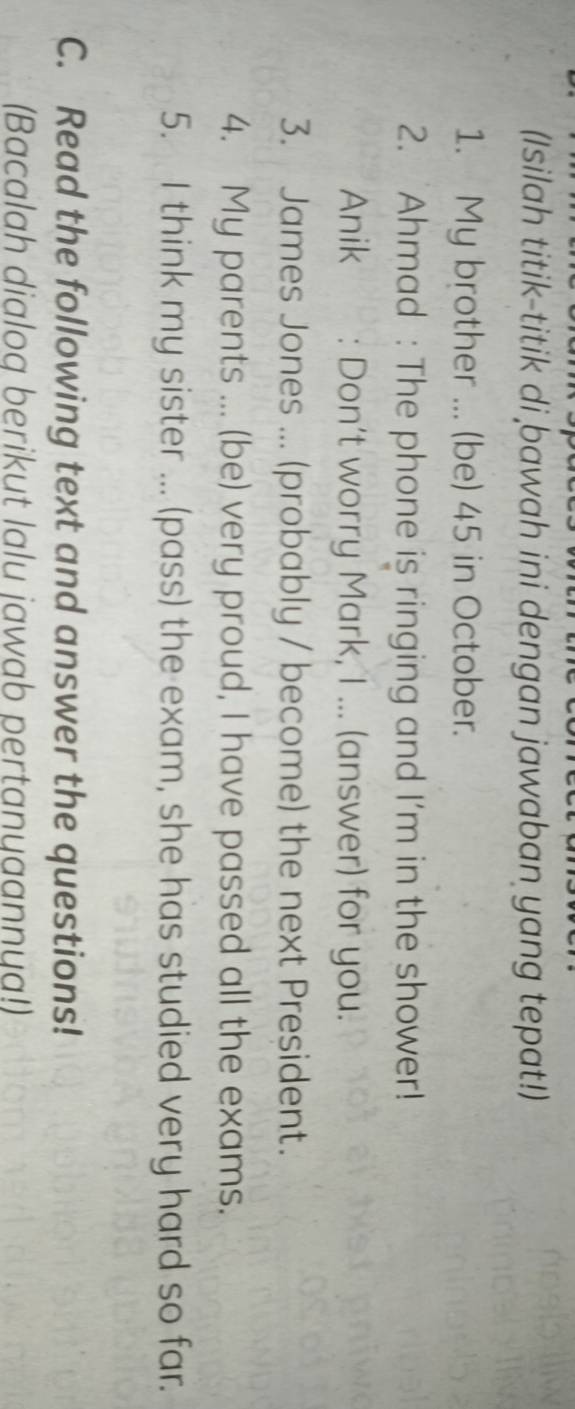 (Isilah titik-titik di bawah ini dengan jawaban yang tepat!) 
1. My brother ... (be) 45 in October. 
2. Ahmad : The phone is ringing and I'm in the shower! 
Anik : Don't worry Mark, I ... (answer) for you. 
3. James Jones ... (probably / become) the next President. 
4. My parents ... (be) very proud, I have passed all the exams. 
5. I think my sister ... (pass) the exam, she has studied very hard so far. 
C. Read the following text and answer the questions! 
(Bacalah dialog berikut lalu jawab pertanyaannya!)
