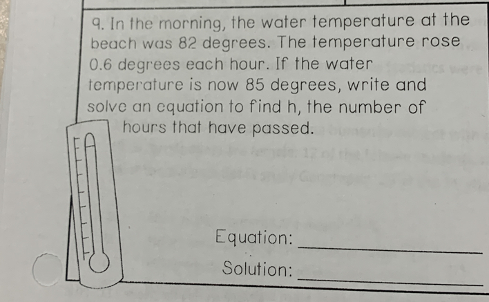 In the morning, the water temperature at the 
beach was 82 degrees. The temperature rose
0.6 degrees each hour. If the water 
temperature is now 85 degrees, write and 
solve an equation to find h, the number of
hours that have passed. 
_ 
Equation: 
_ 
Solution: