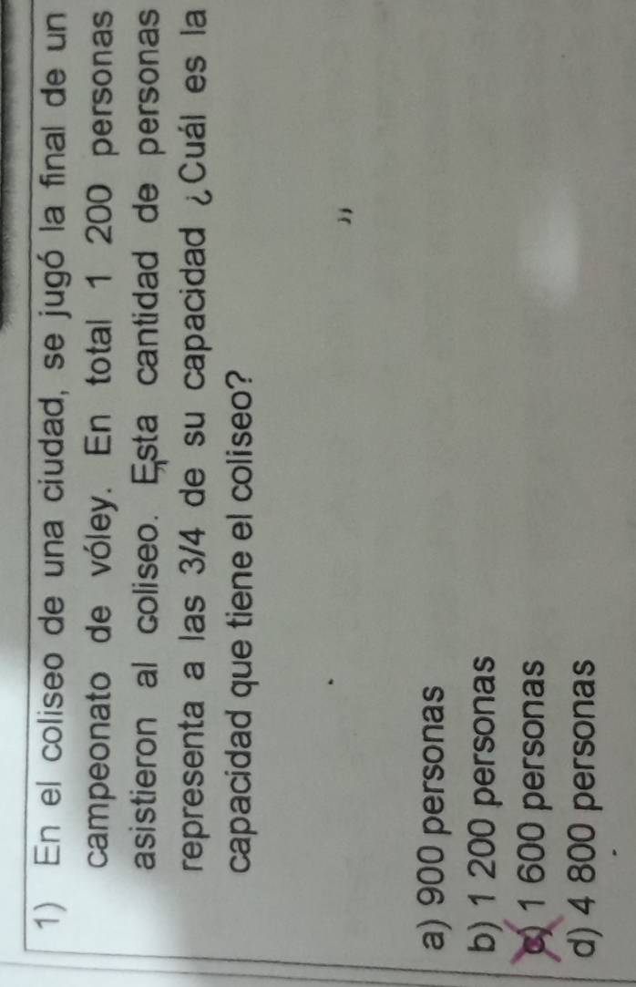En el coliseo de una ciudad, se jugó la final de un
campeonato de vóley. En total 1 200 personas
asistieron al coliseo. Esta cantidad de personas
representa a las 3/4 de su capacidad ¿Cuál es la
capacidad que tiene el coliseo?
a) 900 personas
b) 1 200 personas
c) 1 600 personas
d) 4 800 personas