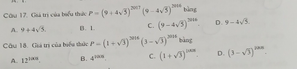 1 .
Câu 17. Giá trị của biểu thức P=(9+4sqrt(5))^2017(9-4sqrt(5))^2016 bằng
A. 9+4sqrt(5). B. 1.
C. (9-4sqrt(5))^2016. D. 9-4sqrt(5). 
Câu 18. Giá trị của biểu thức P=(1+sqrt(3))^2016(3-sqrt(3))^2016 bàng
A. 12^(1008).
B. 4^(1008). C. (1+sqrt(3))^1008. D. (3-sqrt(3))^1008.