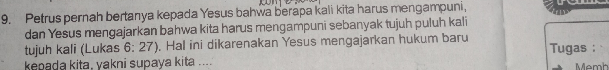 Petrus pernah bertanya kepada Yesus bahwa berapa kali kita harus mengampuni, 
dan Yesus mengajarkan bahwa kita harus mengampuni sebanyak tujuh puluh kali 
tujuh kali (Lukas 6:27 ) ). Hal ini dikarenakan Yesus mengajarkan hukum baru 
Tugas : 
kepada kita, yakni supaya kita .... Memh