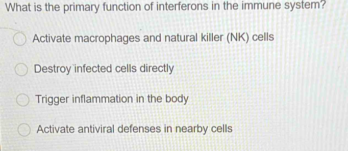 What is the primary function of interferons in the immune system?
Activate macrophages and natural killer (NK) cells
Destroy infected cells directly
Trigger inflammation in the body
Activate antiviral defenses in nearby cells