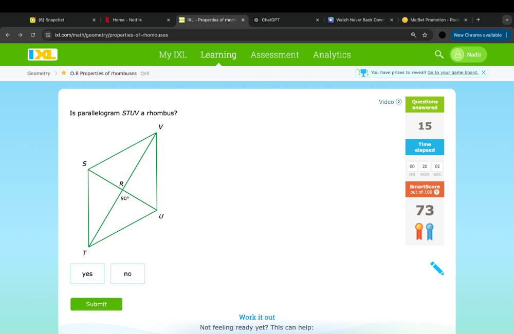 (6) Snapchat Home - Netflix IXL - Properties of rhom ChatGPT Watch Never Back Down x MelBet Promotion - Rock
ixl.com/math/geometry/properties-of-rhombuses ☆ New Chrome available
My IXL Learning Assessment Analytics Nadir
Geometry 0.8 Properties of rhombuses QVX You have prizes to reveal! Go to your game board. X
Video Questions
answered
Is parallelogram STUV a rhombus?
15
Time
elapsed
00 20 02
HR MIN SEC
SmartScore
out of 100 7
73
yes no
Submit
Work it out
Not feeling ready yet? This can help: