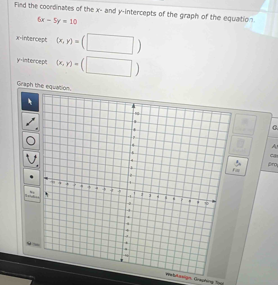 Find the coordinates of the x - and y-intercepts of the graph of the equation.
6x-5y=10
x-intercept (x,y)=
y-intercept (x,y)=
Graph the equation.
G
A
ca
pro
Fill
No
Solution
Ha
WebAssign. Graphing Too!