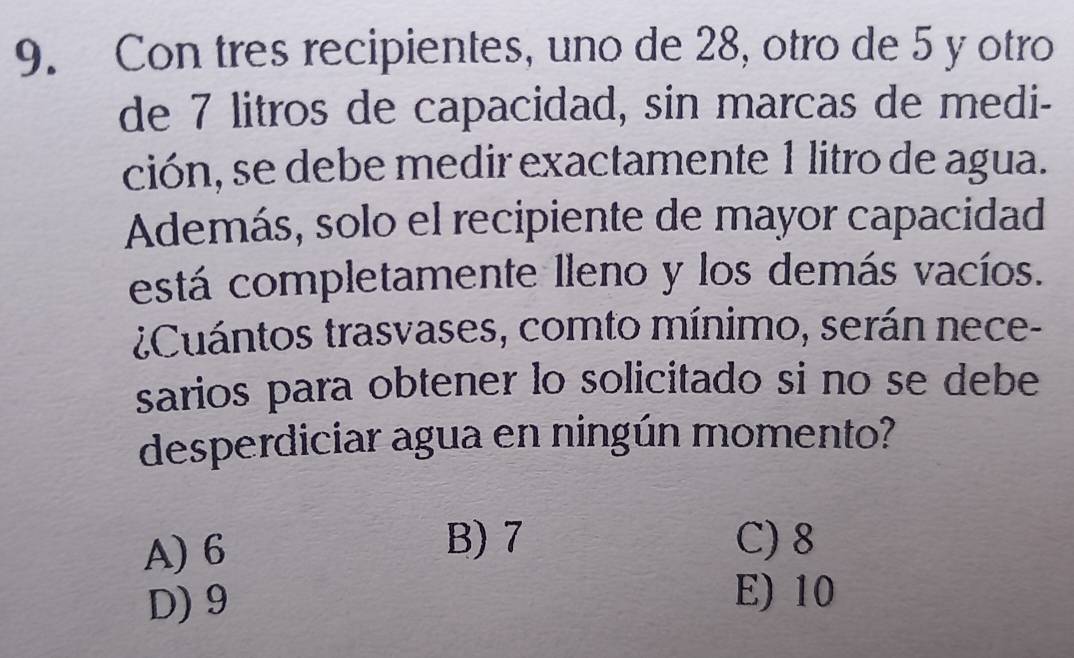 Con tres recipientes, uno de 28, otro de 5 y otro
de 7 litros de capacidad, sin marcas de medi-
ción, se debe medir exactamente 1 litro de agua.
Además, solo el recipiente de mayor capacidad
está completamente lleno y los demás vacíos.
¿Cuántos trasvases, comto mínimo, serán nece-
sarios para obtener lo solicitado si no se debe
desperdiciar agua en ningún momento?
A) 6
B) 7 C) 8
D) 9
E) 10