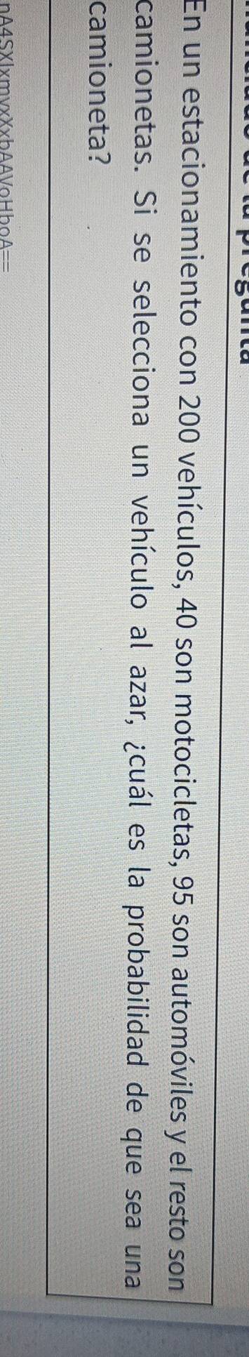 En un estacionamiento con 200 vehículos, 40 son motocicletas, 95 son automóviles y el resto son 
camionetas. Si se selecciona un vehículo al azar, ¿cuál es la probabilidad de que sea una 
camioneta? 
nA4SXlxmvxXxbAAVoHboA==