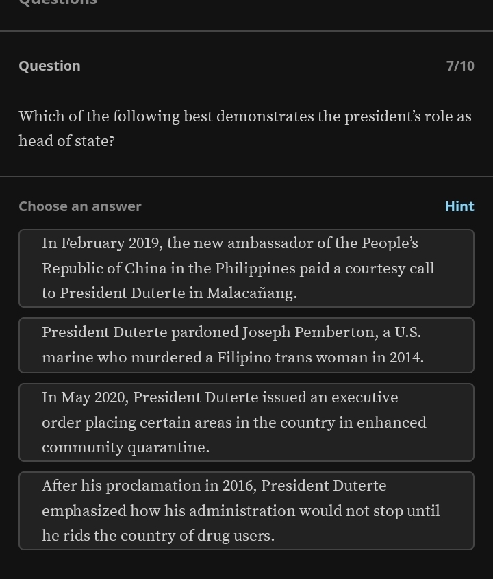 Question 7/10
Which of the following best demonstrates the president’s role as
head of state?
Choose an answer Hint
In February 2019, the new ambassador of the People’s
Republic of China in the Philippines paid a courtesy call
to President Duterte in Malacañang.
President Duterte pardoned Joseph Pemberton, a U.S.
marine who murdered a Filipino trans woman in 2014.
In May 2020, President Duterte issued an executive
order placing certain areas in the country in enhanced
community quarantine.
After his proclamation in 2016, President Duterte
emphasized how his administration would not stop until
he rids the country of drug users.