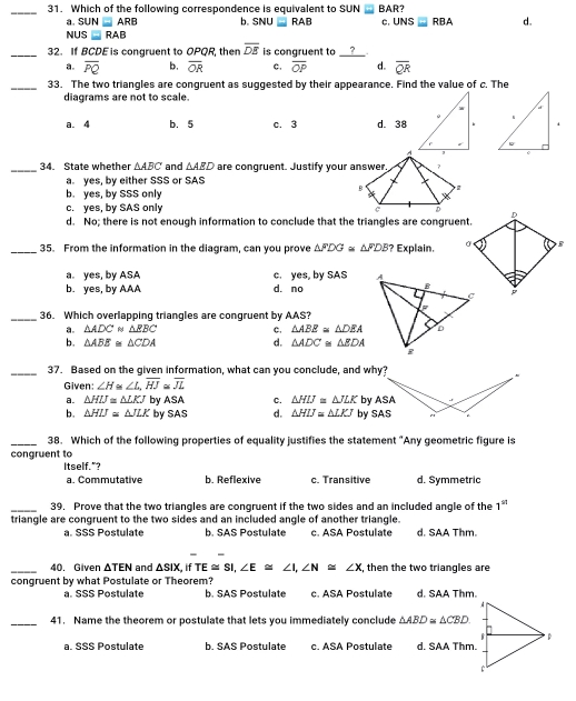 Which of the following correspondence is equivalent to SUN ⑪ BAR?
a. Sul I= ARB b. SNU -  RAB c.UNS■ RBA d.
NUS ■ RAB
32.   If BCDE is congruent to OPQR, then overline DS is congruent to ？
a. overline PQ b. overline OR c, overline OP d. overline QR
33.   The two triangles are congruent as suggested by their appearance. Find the value of c. The
diagrams are not to scale.
a. 4 b. 5 c. 3 d. 38.
34.   State whether Delta ABC and △ AED are congruent. Justify your 
a. yes, by either SSS or SAS
b.  yes, by SSS only
c.yes, by SAS only
d.   No; there is not enough information to conclude that the triangles are congrue
35.   From the information in the diagram. can vou prove △ FDG≌ △ PDB? Exolain
a.  yes, by ASA c. yes, by SAS
b. yes, by AAA d. no
36.   Which overlapping triangles are congruent by AAS?
△ ADC∩ ABC c, △ AEE=△ DEA
b. △ ABE ≌  △ CDA d. Delta ADC'≌ Delta BDA
37.   Based on the given information, what can you conclude, and wh
Given: ∠H≌∠L, HJαJL
a. Delta HLT=Delta LKJ by ASA C. Delta HU=Delta ULK by 
b. Delta HU= Delta LR by SAS d. Delta HU=Delta LEI by S
38.   Which of the following properties of equality justifies the statement "Any geometric figure is
congruent to
Itself."?
a. Commutative b. Reflexive c. Transitive d. Symmetric
39.   Prove that the two triangles are congruent if the two sides and an included angle of the 1^(st)
triangle are congruent to the two sides and an included angle of another triangle.
a. SSS Postulate b. SAS Postulate c. ASA Postulate d. SAA Thm.
- -
40. Given Delta TEN and Delta SiX. if TE≌ SI ∠ E ≌  ∠ I, ∠ N ≌  ∠ x then the two triandles are
congruent by what Postulate or Theorem?
a. SSS Postulate b. SAS Postulate c. ASA Postulate d. SAA Thm.
41.   Name the theorem or postulate that lets you immediately conclude Delta ABD≌ Delta CBD
a. SSS Postulate b. SAS Postulate c. ASA Postulate d. SAA Thm