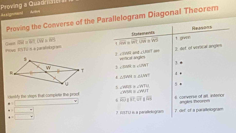 Proving a Quadrilateral 
Assignment Active 
Proving the Converse of the Parallelogram Diagonal Theorem 
Reasons 
Given overline RW≌ overline WT, overline UW≌ overline WS Statements 
1. 
Prove: RSTU is a parallelogram overline RW≌ overline WT; overline UW≌ overline WS 1 given 
2 ∠ SWR and ∠ UWT are 2 defof vertical angles 
vertical angles 
3 ∠ SWR≌ ∠ UWT 3. 
4. △ SWR≌ △ UWT 4 
5. ∠ WRS≌ ∠ WTU, 5 
Identify the steps that complete the proof ∠ WSR≌ ∠ WUT
6 overline RU||overline ST, overline UT||overline RS 6. converse of alt. interior
e=□
· =□ angles theorem 
7 RSTU is a parallelogram 7 def of a parallelogram
· = □