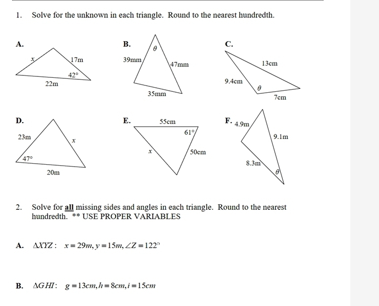 Solve for the unknown in each triangle. Round to the nearest hundredth.
C.
 
E.F.
2. Solve for all missing sides and angles in each triangle. Round to the nearest
hundredth. ** USE PROPER VARIABLES
A. △ XYZ:x=29m,y=15m,∠ Z=122°
B. △ GHI:g=13cm,h=8cm,i=15cm