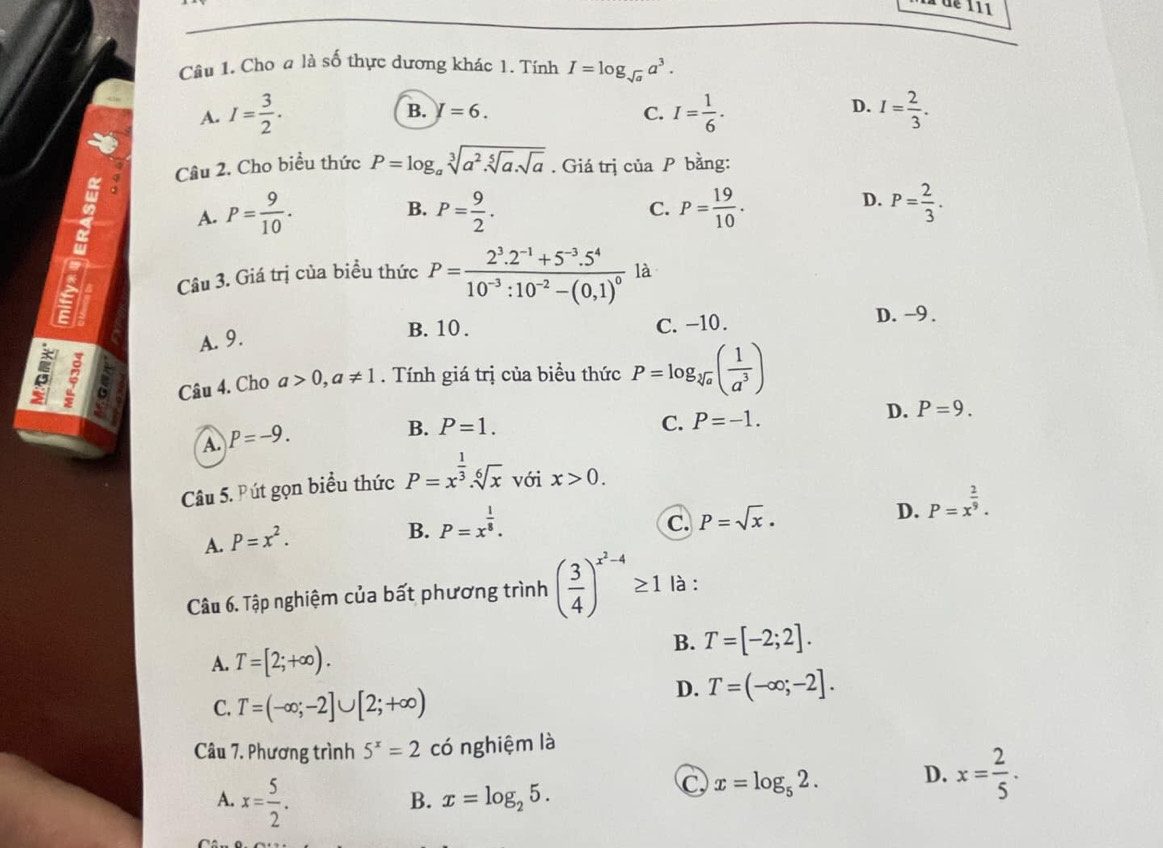 dé 111
Câu 1. Cho a là số thực dương khác 1. Tính I=log _sqrt(a)a^3.
D.
A. I= 3/2 . B. I=6. C. I= 1/6 . I= 2/3 .
Q Câu 2. Cho biểu thức P=log _asqrt[3](a^2.sqrt [5]a).sqrt(a). Giá trị của P bằng:
B.
A. P= 9/10 . P= 9/2 . C. P= 19/10 .
D. P= 2/3 .
a Câu 3. Giá trị của biều thức P=frac 2^3.2^(-1)+5^(-3).5^410^(-3):10^(-2)-(0,1)^0 là
B. 10 . C. -10.
D. −9 .
A. 9.
ξ ~ Câu 4. Cho a>0,a!= 1. Tính giá trị của biều thức P=log _sqrt[3](a)( 1/a^3 )
A P=-9.
B. P=1. C. P=-1.
D. P=9.
Câu 5. Pút gọn biểu thức P=x^(frac 1)3.sqrt[6](x) với x>0.
D.
A. P=x^2.
B. P=x^(frac 1)8.
C. P=sqrt(x)· P=x^(frac 2)9.
Câu 6. Tập nghiệm của bất phương trình ( 3/4 )^x^2-4≥ 1 là :
B. T=[-2;2].
A. T=[2;+∈fty ).
C. T=(-∈fty ;-2]∪ [2;+∈fty )
D. T=(-∈fty ;-2].
Câu 7. Phương trình 5^x=2 có nghiệm là
A. x= 5/2 .
B. x=log _25.
C x=log _52. D. x= 2/5 .