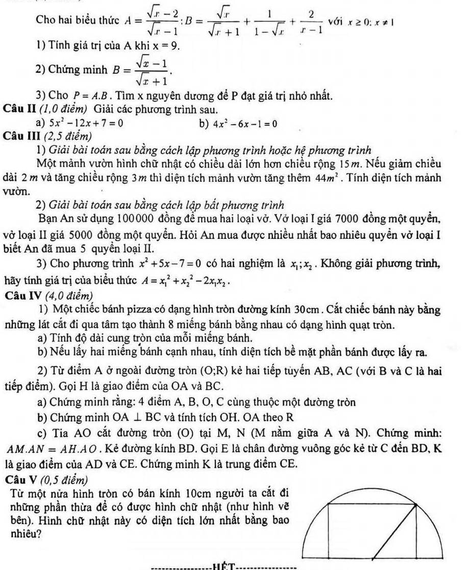 Cho hai biểu thức A= (sqrt(x)-2)/sqrt(x)-1 :B= sqrt(x)/sqrt(x)+1 + 1/1-sqrt(x) + 2/x-1  với x≥ 0:x!= 1
1) Tính giá trị của A khi x=9.
2) Chứng minh B= (sqrt(x)-1)/sqrt(x)+1 .
3) Cho P=A.B. Tìm x nguyên dương để P đạt giá trị nhỏ nhất.
Câu II (1,0 điểm) Giải các phương trình sau.
a) 5x^2-12x+7=0 b) 4x^2-6x-1=0
Câu III (2,5 điểm)
1) Giải bài toán sau bằng cách lập phương trình hoặc hệ phương trình
Một mảnh vườn hình chữ nhật cổ chiều dài lớn hơn chiều rộng 15m. Nếu giảm chiều
dài 2 m và tăng chiều rộng 3m thì diện tích mảnh vườn tăng thêm 44m^2. Tính diện tích mảnh
vườn.
2) Giải bài toán sau bằng cách lập bắt phương trình
Bạn An sử dụng 100000 đồng để mua hai loại vở. Vở loại I giá 7000 đồng một quyền,
vở loại II giá 5000 đồng một quyển. Hỏi An mua được nhiều nhất bao nhiêu quyền vở loại I
biết An đã mua 5 quyền loại II.
3) Cho phương trình x^2+5x-7=0 có hai nghiệm là x_1;x_2. Không giải phương trình,
hãy tính giá trị của biểu thức A=x_1^(2+x_2^2-2x_1)x_2.
Câu IV (4,0 điểm)
1) Một chiếc bánh pizza có dạng hình tròn đường kính 30cm . Cắt chiếc bánh này bằng
những lát cắt đi qua tâm tạo thành 8 miếng bánh bằng nhau có dạng hình quạt tròn.
a) Tính độ dài cung tròn của mỗi miếng bánh.
b) Nếu lấy hai miếng bánh cạnh nhau, tính diện tích bề mặt phần bánh được lấy ra.
2) Từ điểm A ở ngoài đường tròn (O;R) kẻ hai tiếp tuyến AB, AC (với B và C là hai
tiếp điểm). Gọi H là giao điểm của OA và BC.
a) Chứng minh rằng: 4 điểm A, B, O, C cùng thuộc một đường tròn
b) Chứng minh OA⊥ BC và tính tích OH. OA theo R
c) Tia AO cắt đường tròn (O) tại M, N (M nằm giữa A và N). Chứng minh:
A M . AN=AH.AO. Kẻ đường kính BD. Gọi E là chân đường vuông góc kẻ từ C đến BD, K
là giao điểm của AD và CE. Chứng minh K là trung điểm CE.
Câu V (0,5 điểm)
Từ một nửa hình tròn có bán kính 10cm người ta cắt đi
những phần thừa để có được hình chữ nhật (như hình vẽ
bên). Hình chữ nhật này có diện tích lớn nhất bằng bao
nhiêu?
hét