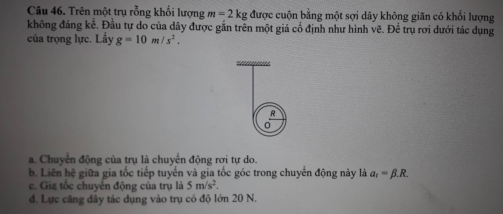 Trên một trụ rỗng khối lượng m=2kg được cuộn bằng một sợi dây không giãn có khối lượng
không đáng kể. Đầu tự do của dây được gắn trên một giá cố định như hình vẽ. Để trụ rơi dưới tác dụng
của trọng lực. Lấy g=10m/s^2. 
°'/'////////'
R
0
a. Chuyển động của trụ là chuyển động rơi tự do.
b. Liên hệ giữa gia tốc tiếp tuyển và gia tốc góc trong chuyền động này là a_t=beta .R.
c. Gia tốc chuyển động của trụ là 5m/s^2.
d. Lực căng dây tác dụng vào trụ có độ lớn 20 N.