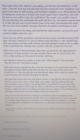 That night when John Tubman was asleep, and the fire had died down in the
cabin. [Harriet] took the ashcake that had been baked for their breakfast, and a
good-sized piece of salt herring, and tied them together in an old bandanna. B
hoarding this small stock of food, she could make it last a long time, and with
the berries and edible roots she could find in the woods, she wouldn't starve.
She decided that she would take the quilt with her too. Her hands lingered over
it. It felt soft and warm to her touch. Even in the dark, she thought she could
tell one color from another, because she knew its pattern and design so well.
Then John stirred in his sleep, and she left the cabin quickly, carrying the quilt carefully folded under her arm.
Once she was off the plantation, she took to the woods, not following the Nort
Star, not even looking for it, going instead toward Bucktown. She needed help.
She was guing to ask the white woman who had stopped to talk to her so often
if she would help her. Perhaps she wouldn't. But she would soon find out
When she came to the farmhouse where the woman lived, she approached it
cautiously, circling around it. It was so quiet. There was no sound at all, not
even a dog barking, or the sound of voices. Nothing
She tapped on the dooc gently. A voice said. "Who's there?" She answered,
"Harriet, from Or. Thompson's place."
When the woman opened the door she did not seem at all surprised to see her
She glanced at the little bundle that Harriet was carrying, at the quilt, and
invited her in. Then she sat down at the kitchen table, and arote two names on
a slip of papes and handed the paper to Harriet.
She said that those were the next places where it was safe for Harriet to stop.
The first place was a farm where there was a gete with big white posts and
round knobs on top of them. The people there would feed her, and when they
thought it was safe for her to go on, they would tell her hom to get to the next
house, or take her there. For these were the first two stops on the Underground
Railroad—going North, from the Eastern Shore of Maryland.
Thus Harriet leamed that the Underground Railroad that ran straight to the
fo rth ws not a rairned at all, bather did it nip undecomund, Io was composed
of a looselly organized group of people who offered food and shelter, or a place
freadpm. of concealment, to fugitives who had set out on the long road to the North and
by Ar Patry  Adaeled from Ann Heino, Harrial Tyeman: Condvotor on the Underground Aallroed, Capuright 1955
Alter leaving the plantation, where was the frst place that Tubman stopped?
# vhite Homan's farmhoses
the Eastern Shore of Maryland
r Thomeson s offcs