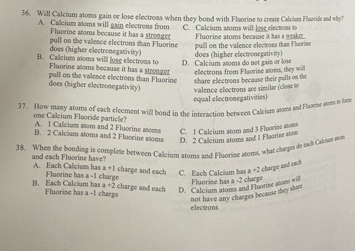 Will Calcium atoms gain or lose electrons when they bond with Fluorine to create Calcium Fluoride and why?
A. Calcium atoms will gain electrons from C. Calcium atoms will lose electrons to
Fluorine atoms because it has a stronger Fluorine atoms because it has a weaker
pull on the valence electrons than Fluorine pull on the valence electrons than Fluorine
does (higher electronegativity)
does (higher electronegativity)
B. Calcium atoms will lose electrons to D. Calcium atoms do not gain or lose
Fluorine atoms because it has a stronger electrons from Fluorine atoms, they will
pull on the valence electrons than Fluorine share electrons because their pulls on the
does (higher electronegativity)
valence electrons are similar (close to
equal electronegativities)
37. How many atoms of each elecment will bond in the interaction between Calcium atoms and Fluorine atoms to form
one Calcium Fluoride particle?
A. 1 Calcium atom and 2 Fluorine atoms C. 1 Calcium atom and 3 Fluorine atoms
B. 2 Calcium atoms and 2 Fluorine atoms D. 2 Calcium atoms and 1 Fluorine atom
38. When the bonding is complete between Calcium atoms and Fluorine atoms, what charges do each Calcium atom
and each Fluorine have?
A. Each Calcium has a+1 charge and each C. Each Calcium has a+2 charge and each
Fluorine has a -1 charge
Fluorine has a -2 charge
B. Each Calcium has a+2 charge and each D. Calcium atoms and Fluorine atoms will
Fluorine has a -1 charge
not have any charges because they share
electrons