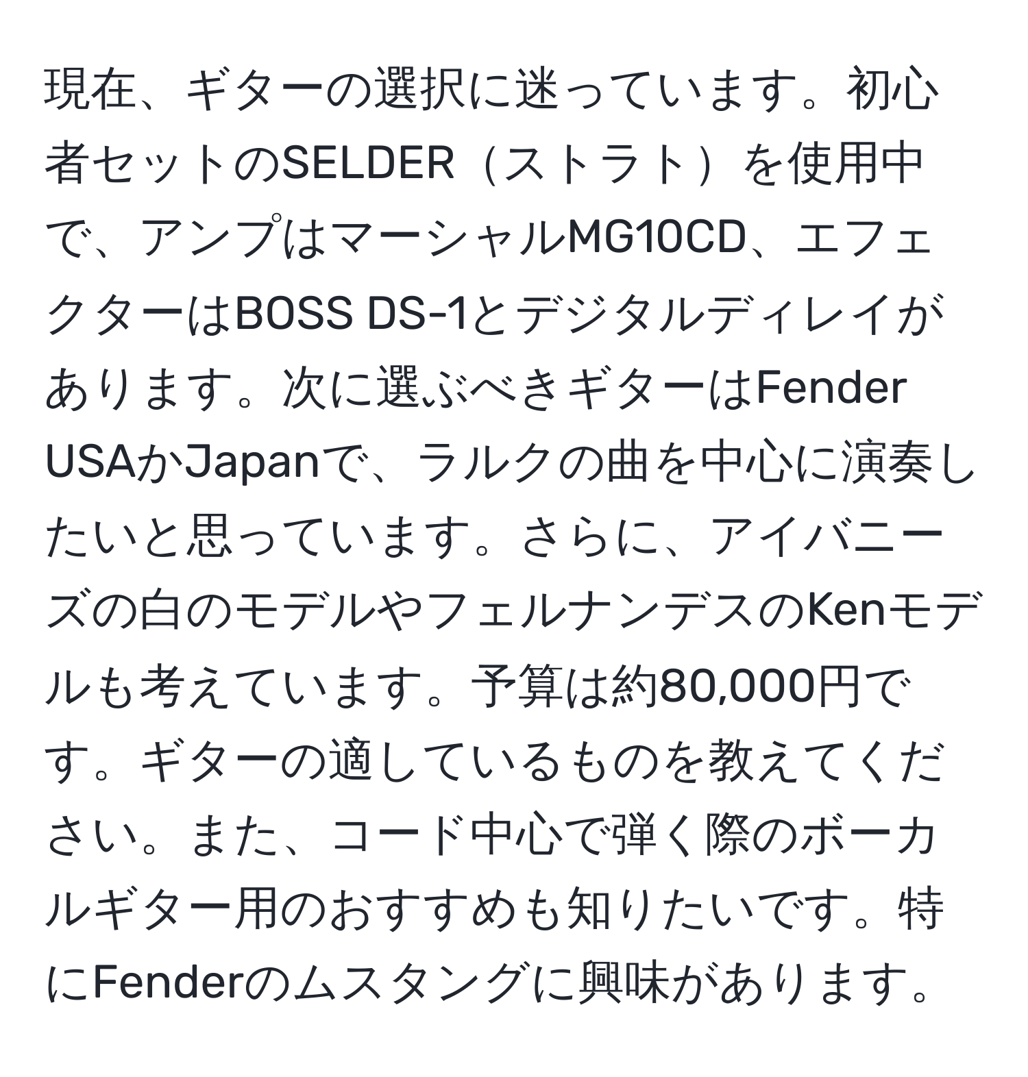 現在、ギターの選択に迷っています。初心者セットのSELDERストラトを使用中で、アンプはマーシャルMG10CD、エフェクターはBOSS DS-1とデジタルディレイがあります。次に選ぶべきギターはFender USAかJapanで、ラルクの曲を中心に演奏したいと思っています。さらに、アイバニーズの白のモデルやフェルナンデスのKenモデルも考えています。予算は約80,000円です。ギターの適しているものを教えてください。また、コード中心で弾く際のボーカルギター用のおすすめも知りたいです。特にFenderのムスタングに興味があります。