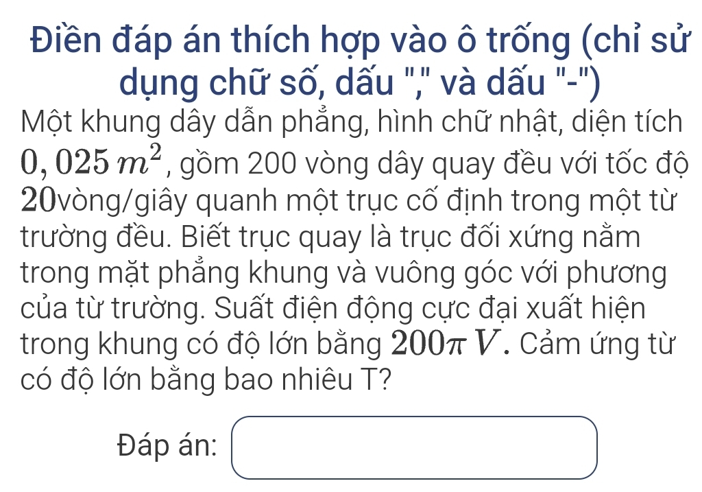 Điền đáp án thích hợp vào ô trống (chỉ sử 
dụng chữ số, dấu "," và dấu "-") 
Một khung dây dẫn phẳng, hình chữ nhật, diện tích
0,025m^2 , gồm 200 vòng dây quay đều với tốc độ 
20vòng/giây quanh một trục cố định trong một từ 
trường đều. Biết trục quay là trục đối xứng nằm 
trong mặt phẳng khung và vuông góc với phương 
của từ trường. Suất điện động cực đại xuất hiện 
trong khung có độ lớn bằng 200π V. Cảm ứng từ 
có độ lớn bằng bao nhiêu T? 
Đáp án: