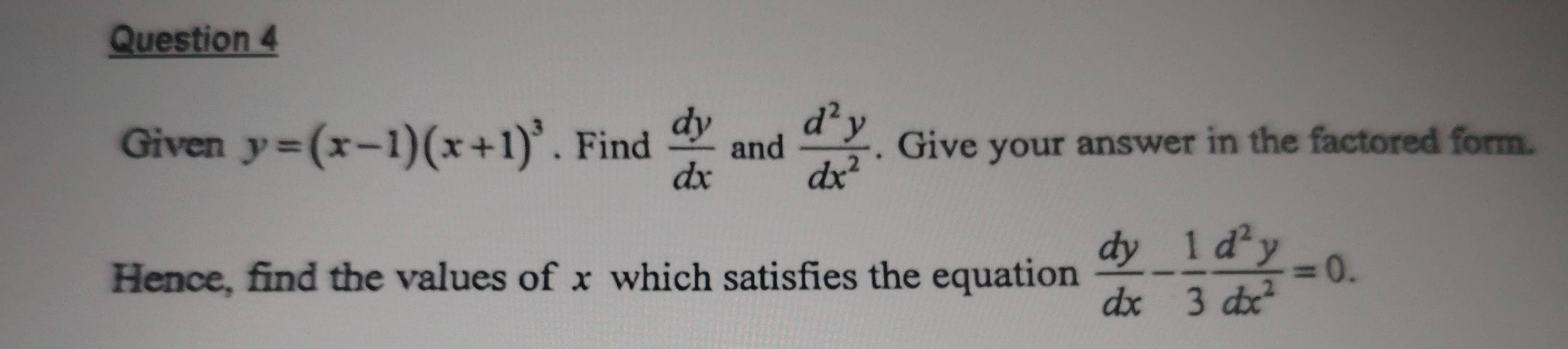 Given y=(x-1)(x+1)^3. Find  dy/dx  and  d^2y/dx^2 . Give your answer in the factored form. 
Hence, find the values of x which satisfies the equation  dy/dx - 1/3  d^2y/dx^2 =0.