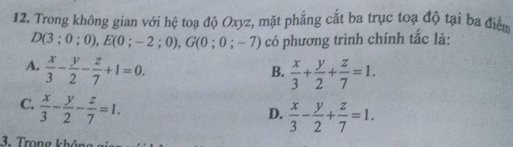 Trong không gian với hệ toạ độ Oxyz, mặt phẳng cắt ba trục toạ độ tại ba điểm
D(3;0;0), E(0;-2;0), G(0;0;-7) có phương trình chính tắc là:
A.  x/3 - y/2 - z/7 +1=0.
B.  x/3 + y/2 + z/7 =1.
C.  x/3 - y/2 - z/7 =1.
D.  x/3 - y/2 + z/7 =1. 
3. Trong không