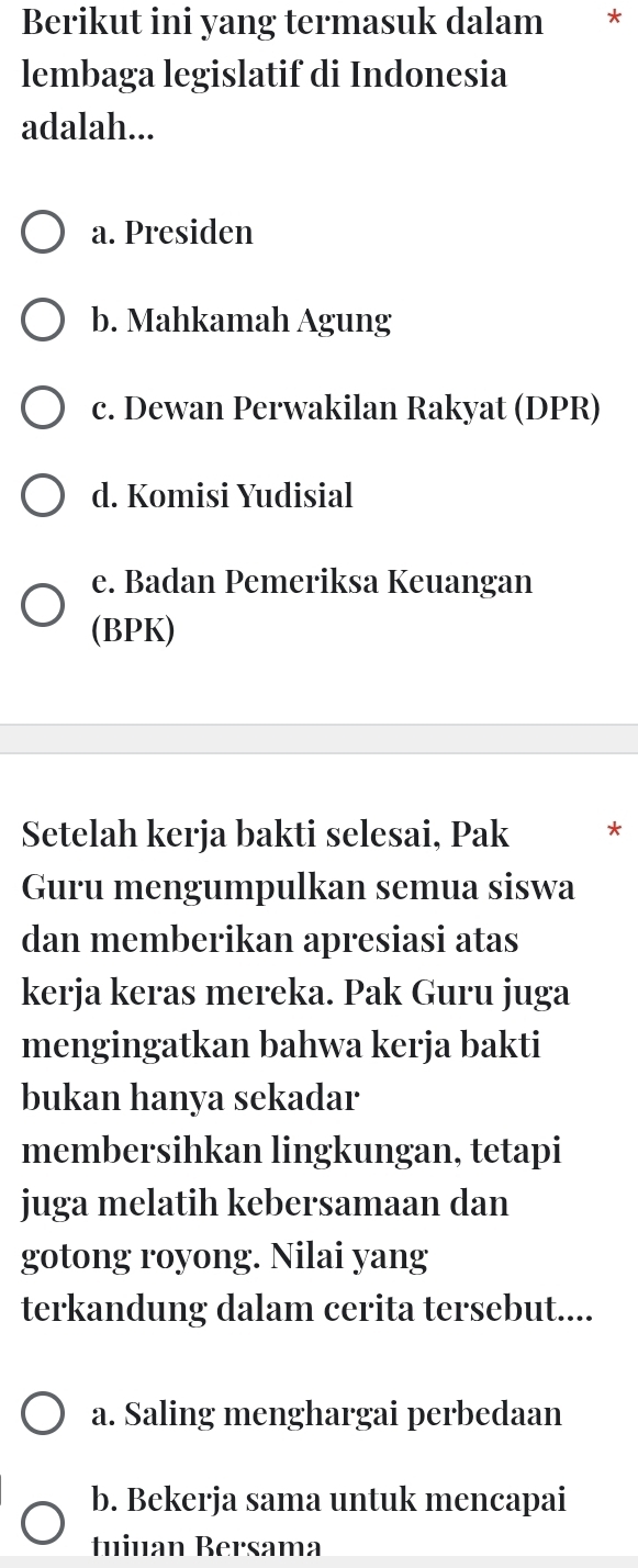 Berikut ini yang termasuk dalam €£*
lembaga legislatif di Indonesia
adalah...
a. Presiden
b. Mahkamah Agung
c. Dewan Perwakilan Rakyat (DPR)
d. Komisi Yudisial
e. Badan Pemeriksa Keuangan
(BPK)
Setelah kerja bakti selesai, Pak *
Guru mengumpulkan semua siswa
dan memberikan apresiasi atas
kerja keras mereka. Pak Guru juga
mengingatkan bahwa kerja bakti
bukan hanya sekadar
membersihkan lingkungan, tetapi
juga melatih kebersamaan dan
gotong royong. Nilai yang
terkandung dalam cerita tersebut....
a. Saling menghargai perbedaan
b. Bekerja sama untuk mencapai
tuiuan Bersama