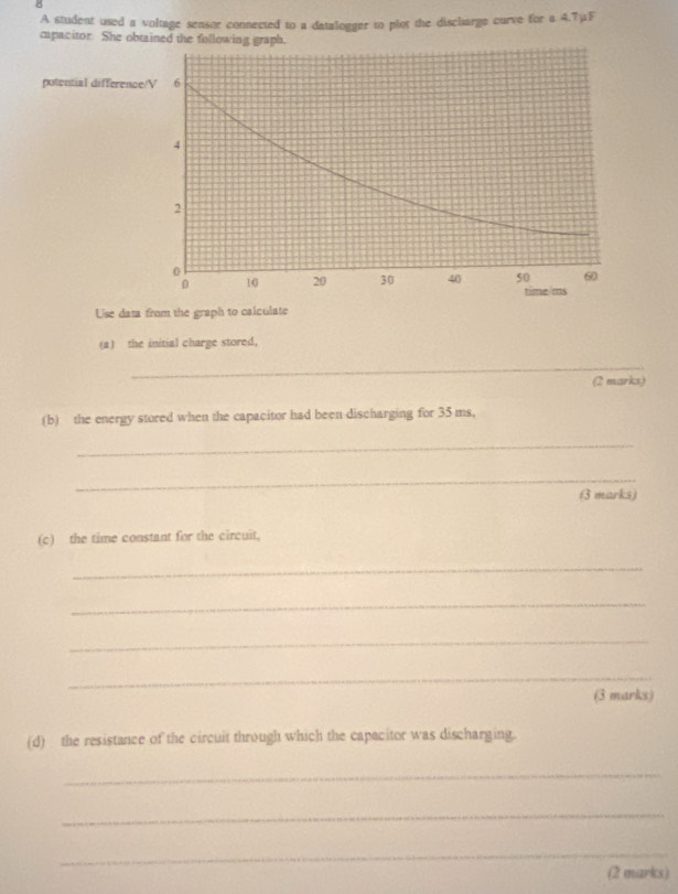 A student used a voltage sensor connected to a datalogger to plot the disclarge curve for a 4.7μF
capacitor. She obtained the following graph. 
potential difference/ V 6
4
2
0
0 10 20 30 40 50 60
time ms 
Use data from the graph to calculate 
(a) the initial charge stored, 
_ 
(2 marks) 
(b) the energy stored when the capacitor had been discharging for 35 ms, 
_ 
_ 
3 marks) 
(c) the time constant for the circuit, 
_ 
_ 
_ 
_ 
(3 marks) 
(d) the resistance of the circuit through which the capacitor was discharging. 
_ 
_ 
_ 
(2 marks)