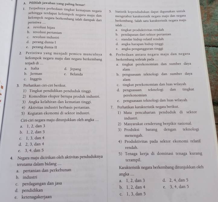 Pilihlah jawaban yang paling benar!
1. Terjadinya perbedaan tingkat kemajuan negara 5. Statistik kependudukan dapat digunakan untuk
sehingga terdapat kelompok negara maju dan mengetahui karakteristik negara maju dan negara
kelompok negara berkembang ialah dampak dari
peristiwa .... ialah .... berkembang. Salah satu karakteristik negara maju
a. revolusi hijau
b. revolusi pertanian a. tingkat produktivitas rendah
c. revolusi industri b. pendapatan dari sektor pertanian
d. perang dunia I c. standar hidup relatif rendah
e. perang dunia II d. angka harapan hidup tingg
e. angka pengangguran tinggi
2. Peristiwa yang menjadi pemicu munculnya 6. Perbedaan antara negara maju dan negara
kelompok negara maju dan negara berkembang berkembang terletak pada ....
terjadī di .... a. tingkat perekonomian dan sumber daya
a. Italia d. Jepang alam
b. Jerman e. Belanda b. penguasaan teknologi dan sumber daya
c. Inggris alam
b 3. Perhatikan ciri-ciri berikut. c. tingkat perekonomian dan luas wilayah
1) Tingkat pendidikan penduduk tinggi. d. penguasaan teknologi dan tingkat
2) Komoditas ekspor berupa produk industri. perekonomian
3) Angka kelahiran dan kematian tinggi. e. penguasaan teknologi dan luas wilayah
4) Aktivitas industri berbasis pertanian. 7. Perhatikan karakteristik negara berikut.
5) Kegiatan ekonomi di sektor industri. 1) Mata pencaharian penduduk di sektor
Ciri-ciri negara maju ditunjukkan oleh angka .... industri.
a. 1, 2, dan 3 2) Masyarakat cenderung berpikir rasional.
b. 1, 2, dan 5 3) Produksi barang dengan teknologi
c. 1, 3, dan 4 menengah.
d. 2, 3, dan 4 4) Produktivitas pada sektor ekonomi relatif
e. 3, 4, dan 5 rendah.
4. Negara maju dicirikan oleh aktivitas penduduknya 5) Tenaga kerja di dominasi tenaga kurang
terutama dalam bidang .... terampil.
a. pertanian dan perkebunan Karakteristik negara berkembang ditunjukkan oleh
b. industri angka ....
a. 1, 2, dan 3 d. 2, 4, dan 5
c. perdagangan dan jasa
b. 1, 2, dan 4
d. pendidikan e. 3, 4, dan 5
e. ketenagakerjaan c. 1, 3, dan 5