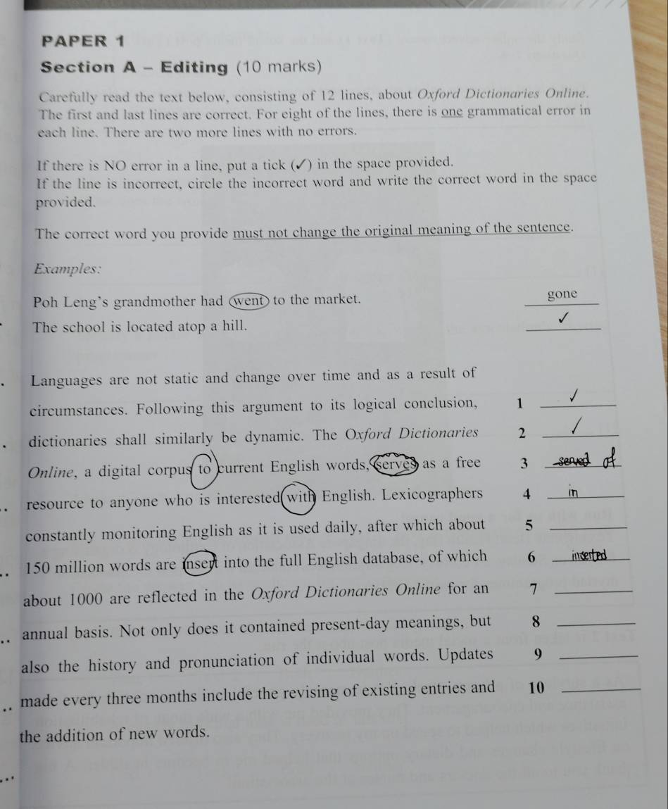 PAPER 1 
Section A - Editing (10 marks) 
Carefully read the text below, consisting of 12 lines, about Oxford Dictionaries Online. 
The first and last lines are correct. For eight of the lines, there is one grammatical error in 
each line. There are two more lines with no errors. 
If there is NO error in a line, put a tick (✓) in the space provided. 
If the line is incorrect, circle the incorrect word and write the correct word in the space 
provided. 
The correct word you provide must not change the original meaning of the sentence. 
Examples: 
Poh Leng's grandmother had (went) to the market. gone 
The school is located atop a hill. 
_ 
Languages are not static and change over time and as a result of 
circumstances. Following this argument to its logical conclusion, 1_ 
dictionaries shall similarly be dynamic. The Oxford Dictionaries 2_ 
Online, a digital corpus to current English words, serves as a free 3 _ 
resource to anyone who is interested with English. Lexicographers 4_ 
constantly monitoring English as it is used daily, after which about 5 _
150 million words are insent into the full English database, of which 6 _ 
about 1000 are reflected in the Oxford Dictionaries Online for an 7 _ 
annual basis. Not only does it contained present-day meanings, but 8 _ 
also the history and pronunciation of individual words. Updates 9 _ 
. . made every three months include the revising of existing entries and 10 _ 
the addition of new words.