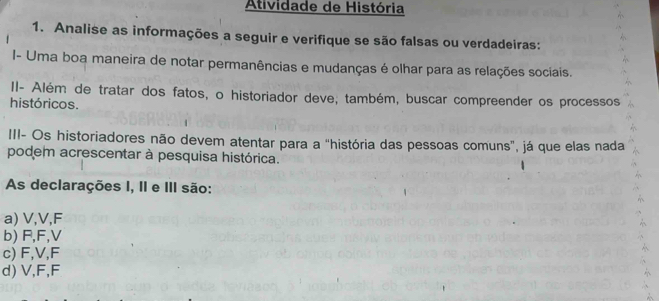 Atividade de História
1. Analise as informações a seguir e verifique se são falsas ou verdadeiras:
I- Uma boa maneira de notar permanências e mudanças é olhar para as relações sociais.
II- Além de tratar dos fatos, o historiador deve, também, buscar compreender os processos
históricos.
III- Os historiadores não devem atentar para a "história das pessoas comuns", já que elas nada
podem acrescentar à pesquisa histórica.
As declarações I, II e III são:
a) V, V, F
b) F, F, V
c) F, V, F
d) V, F, F