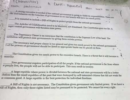 A strong executive is needed if the national government is going to fulfill its respossibilities. There are 
_cks and balances on the brauches of government so no one branch will have too much power. 
It is essential to inclade a Bill of Rights to protect people from the national govenment. 
_The Articles of Confederation need to be amended, not abanduned. The Constitution goes too far. A 
inger central government will-threaten state power. 
_The Supremacy Clause is an assurance that the constitution is the Supreme Law of the land. The 
nstitution will protect state governments by giving them certain powers. 
_The necessary and proper clause is too general and gives too much power to the national goverment. 
l of the powers of government should be listed so appropriate limits can be placed on them. 
_The Constitution gives too much power to the executive branch. There is a threat that it will become a 
onarchy. 
_Free government requires participation of all the people. If the national government is far from where 
e people live, the people will not be able to participate. This may result in tyranny. 
_A large republic where power is divided between the national and state governments will be a better 
Jution than the small republics of the past that were destroyed by self-interested citizens that did not work for 
1e cormon good. A large republic is the best protection for individual freedoms. 
A Bill of Rights is not necessary. The Constitution gives government only limited power. If we have a 
ill of Rights, then only those rights listed may be presumed to be protected. We cannot list every right.