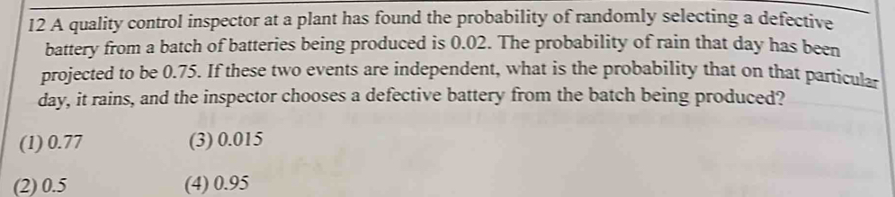 A quality control inspector at a plant has found the probability of randomly selecting a defective
battery from a batch of batteries being produced is 0.02. The probability of rain that day has been
projected to be 0.75. If these two events are independent, what is the probability that on that particular
day, it rains, and the inspector chooses a defective battery from the batch being produced?
(1) 0.77 (3) 0.015
(2) 0.5 (4) 0.95