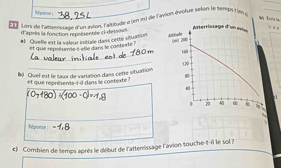 Réponse : 
b) Écris la 
2 Lors de l'atterrissage d'un avion, l'altitude σ (en m) de l'avion évolue selon le temps t (en s)_ 
d'après la fonction représentée ci-dessous. 
1) X e 
a) Quelle est la valeur initiale dans cette situation 
_ 
et que représente-t-elle dans le contexte ? 
_ 
b) Quel est le taux de variation dans cette situation 
et que représente-t-il dans le contexte ? 
c 
a 
5 
Réponse : 
c) Combien de temps après le début de l'atterrissage l’avion touche-t-il le sol?