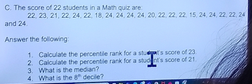 The score of 22 students in a Math quiz are:
22, 23, 21, 22, 24, 22, 18, 24, 24, 24, 24, 20, 22, 22, 22, 15, 24, 24, 22, 22, 24
and 24. 
Answer the following: 
1. Calculate the percentile rank for a stud nt's score of 23. 
2. Calculate the percentile rank for a student's score of 21. 
3. What is the median? 
4. What is the 8^(th) decile?