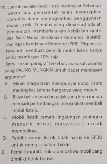 Jumlah pemilik mobil listrik meningkat. Beberapa
waktu lalu, pemerintah telah menetapkan
stimulus demi meningkatkan penggunaan
mobil listrik. Stimulus yang dimaksud adalah
pemerintah memberlakukan kebijakan gratis
Bea Balik Nama Kendaraan Bermotor (BBNKB)
dan Pajak Kendaraan Bermotor (PKB). Dispensasi
tersebut membuat pemilik mobil listrik hanya
perlu membayar 10% saja.
Berdasarkan paragraf tersebut, manakah asumsi
yang PALING MUNGKIN untuk dapat mendasari
argumen?
A. Minat masyarakat mempunyai mobil listrik
meningkat karena harganya yang murah.
B. Biaya balik nama dan pajak yang lebih murah
menjadi pertimbangan masyarakat membeli
mobil listrik.
C. Mobil listrik ramah lingkungan sehingga
menarik minat masyarakat untuk
membelinya.
D. Pemilik mobil listrik tidak harus ke SPBU
untuk mengisi bahan bakar.
E. Pemilik mobil listrik sadar bahwa mobil yang
dimiliki tidak berisik.