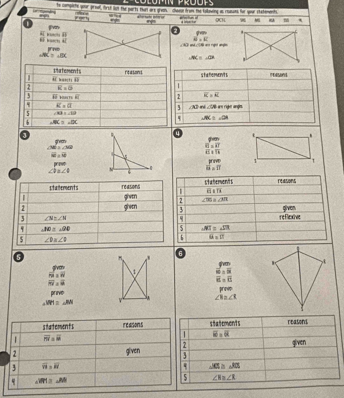 to complete your proof, first list the parts that are given. choose from the following as reasons for your statements.
correspending reffexive vertical alternate interior acfinition of OPCTC SAS ASA
angles property angles englcs a bisector
1
given.
frac overline AEBD buects overline BD
2 giver 
bisects vector AE
overline AD≌ overline BC
∠ ACD ∠ CB are right angles
prove:
△ ABC≌ △ EDC
△ ABC≌ △ CDA
3
4
aven
given:
∠ NIO≌ ∠ NGD
overline NO≌ overline ND
overline RS≌ overline ATbeginarrayr ≌  o underline||frac overline ATTA
prove
∠ D≌ ∠ O
beginarrayr prove overline RA≌ overline STendarray
statements
reasons
| overline RSparallel overline TA
2 ∠ TRS≌ ∠ ATR
given
3
reflexive
4
5 △ ART≌ △ STR
6 overline RA≌ overline ST
5
6
aiven:
given:
beginarrayr frac overline HAA≌ overline BVoverline  overline HV=overline overline HAendarray 
overline HO≌ overline OR
overline BS≌ overline RS
prove:prove:
△ VRM≌ △ AVH
∠ H≌ ∠ R
statements reasons statements
reasons
| overline KV≌ overline WA
overline HO≌ overline OR
2
given
2 given
3
3 overline VA≌ overline AV
4 △ HOS≌ △ ROS
q △ VPM≌ △ RVH
5 ∠ H≌ ∠ R