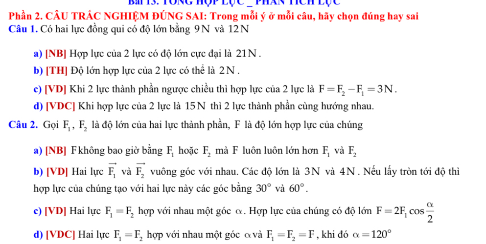 Bái 13. Tong Hộp lục - phán tích lục
Phần 2. CÂU TRÁC NGHIỆM ĐÚNG SAI: Trong mỗi ý ở mỗi câu, hãy chọn đúng hay sai
Câu 1. Có hai lực đồng qui có độ lớn bằng 9N và 12N
a) [NB] Hợp lực của 2 lực có độ lớn cực đại là 21N.
b) [TH] Độ lớn hợp lực của 2 lực có thể là 2N.
c) [VD] Khi 2 lực thành phần ngược chiều thì hợp lực của 2 lực là F=F_2-F_1=3N.
d) [VDC] Khi hợp lực của 2 lực là 15N thì 2 lực thành phần cùng hướng nhau.
Câu 2. Gọi F_1, F_2 là độ lớn của hai lực thành phần, F là độ lớn hợp lực của chúng
a) [NB] F không bao giờ bằng F_1 hoặc F_2 mà F luôn luôn lớn hơn F_1 và F_2
b) [VD] Hai lực vector F_1 và vector F_2 vuông góc với nhau. Các độ lớn là 3N và 4N. Nếu lấy tròn tới độ thì
hợp lực của chúng tạo với hai lực này các góc bằng 30° và 60°.
c) [VD] Hai lực F_1=F_2 hợp với nhau một góc α. Hợp lực của chúng có độ lớn F=2F_1cos  alpha /2 
d) [VDC] Hai lực F_1=F_2 hợp với nhau một góc & và F_1=F_2=F , khi đó alpha =120°