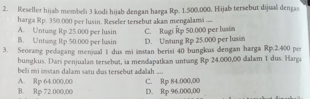 Reseller hijab membeli 3 kodi hijab dengan harga Rp. 1.500.000. Hijab tersebut dijual dengan
harga Rp. 350.000 per lusin. Reseler tersebut akan mengalami ....
A. Untung Rp 25.000 per lusin C. Rugi Řp 50.000 per lusin
B. Untung Rp 50.000 per lusin D. Untung Rp 25.000 per lusin
3. Seorang pedagang menjual 1 dus mi instan berisi 40 bungkus dengan harga Rp.2.400 per
bungkus. Dari penjualan tersebut, ia mendapatkan untung Rp 24.000,00 dalam 1 dus. Harga
beli mi instan dalam satu dus tersebut adalah ....
A. Rp 64.000,00 C. Rp 84.000,00
B. Rp 72.000,00 D. Rp 96.000,00