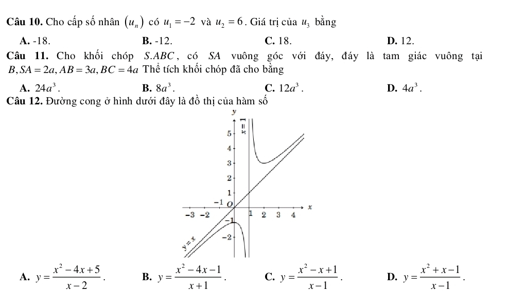 Cho cấp số nhân (u_n) có u_1=-2 và u_2=6. Giá trị của u_3 bằng
A. -18. B. -12. C. 18. D. 12.
Câu 11. Cho khối chóp S. ABC, có SA vuông góc với đáy, đáy là tam giác vuông tại
B, SA=2a, AB=3a, BC=4a Thể tích khối chóp đã cho bằng
A. 24a^3. B. 8a^3. C. 12a^3. D. 4a^3. 
Câu 12. Đường cong ở hình dưới đây là đồ thị của hàm số
A. y= (x^2-4x+5)/x-2 . B. y= (x^2-4x-1)/x+1 . C. y= (x^2-x+1)/x-1 . D. y= (x^2+x-1)/x-1 .