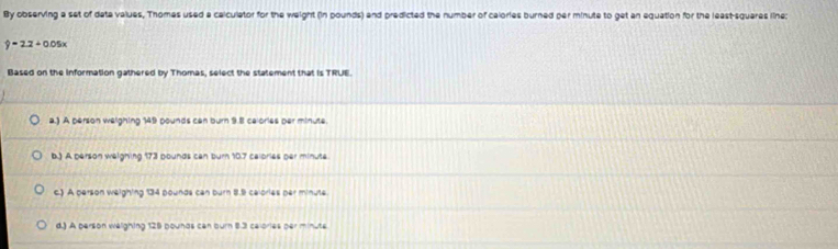 By observing a set of data values, Thomes used a calculator for the weight (in pounds) and predicted the number of calories burned per minute to get an equation for the least-squares line:
hat y=2.2+0.05x
Based on the information gathered by Thomas, select the statement that is TRUE.
a.) A person weighing 149 pounds can burn 9.8 calories per minute.
b.) A person weighing 173 pounds can burn 10.7 calories ger minute
c.) A person weighing 134 pounds can burn 8.9 calories par minute
d.) A person welighing 128 pounds can burn 8.3 celories per minute