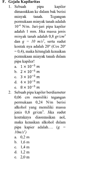 Gejala Kapilaritas
1. Sebuah pipa kapiler
dimasukkan ke dalam bak berisi
minyak tanah. Tegangan
permukaan minyak tanah adalah
10^(-4) N/m. Jari-jari pipa kapiler
adalah 1 mm. Jika massa jenis
minyak tanah adalah 0,8gr/cm^3
dan g=10m/s^2 ,serta sudut
kontak nya adalah 20°(Co os20°
=0,4) , maka hitunglah kenaikan
permukaan minyak tanah dalam
pipa kapiler!
a. 1* 10^(-5)m
b. 2* 10^(-5)m
c. 3* 10^(-5)m
d. 4* 10^(-5)m
e. 8* 10^(-5)m
2. Sebuah pipa kapiler berdiameter
0,06 cm memiliki tegangan
permukaan 0,24 N/m berisi
alkohol yang memiliki massa
jenis 0,8gr/cm^3. Jika sudut
kontaknya diasumsikan nol,
maka kenaikan alkohol dalam
pipa kapier adalah… (g=
10m/s^2)
a. 0,2 m
b. 1,6 m
c. 1,4 m
d. 1,2 m
e. 2,0 m