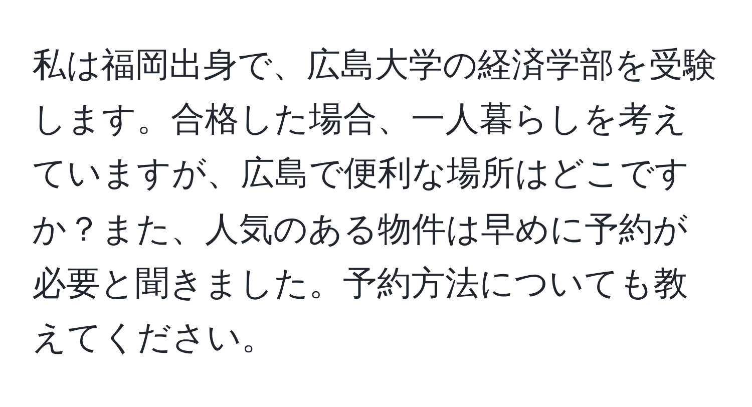 私は福岡出身で、広島大学の経済学部を受験します。合格した場合、一人暮らしを考えていますが、広島で便利な場所はどこですか？また、人気のある物件は早めに予約が必要と聞きました。予約方法についても教えてください。