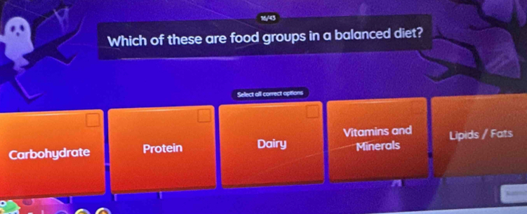 Which of these are food groups in a balanced diet?
Select all correct opitions
Vitamins and
Carbohydrate Protein Lipids / Fats
Dairy Minerals