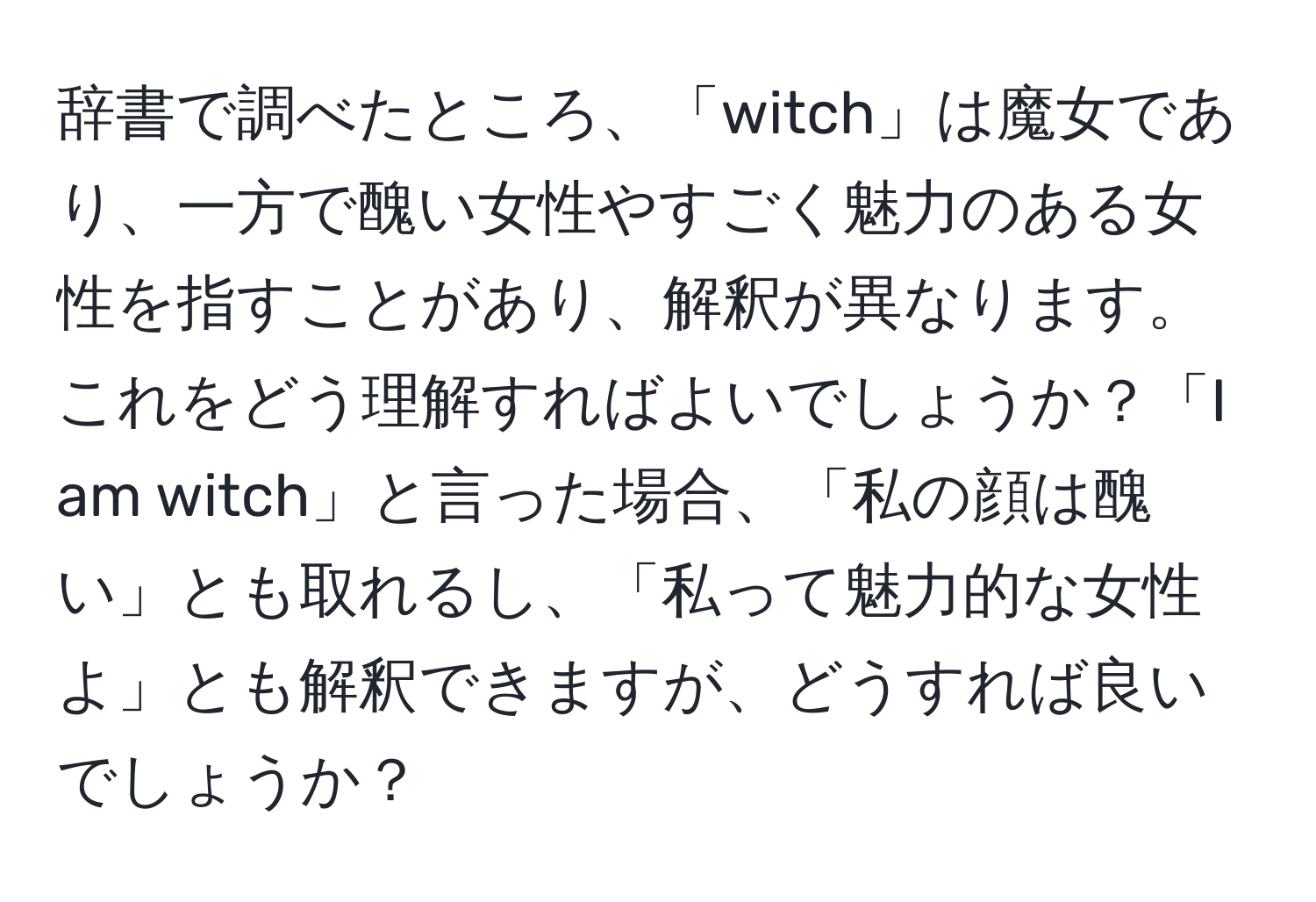 辞書で調べたところ、「witch」は魔女であり、一方で醜い女性やすごく魅力のある女性を指すことがあり、解釈が異なります。これをどう理解すればよいでしょうか？「I am witch」と言った場合、「私の顔は醜い」とも取れるし、「私って魅力的な女性よ」とも解釈できますが、どうすれば良いでしょうか？