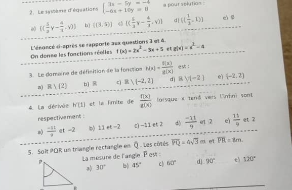 Le système d'équations beginarrayl 3x-5y=-4 -6x+10y=8endarray. a pour solution :
a) [( 5/3  [- 4/3 ,y)] b [(3,5)] c  ( 5/3 y- 4/3 ,y) d) (( 1/3 ,1)) e) Ø
L'énoncé ci-après se rapporte aux questions 3 et 4.
On donne les fonctions réelles f(x)=2x^2-3x+5 et g(x)=x^2-4
3. Le domaine de définition de la fonction h(x)= f(x)/g(x)  est :
a) R| 2 b) R c) R)(-2,2) d) Rvee (-2) e)  -2,2
4. La dérivée h'(1) et la limite de  f(x)/g(x)  lorsque x tend vers l'infini sont
respectivement :
a)  (-11)/9  et -2 b) 11 et −2 c) −11 et 2 d)  (-11)/9  et 2 e)  11/9  et 2
5. Soit PQR un triangle rectangle en Q. Les côtés overline PQ=4sqrt(3)m et overline PR=8m. 
La mesure de l'angle P est :
a) 30° b ) 45° c) 60° d) 90° e) 120°