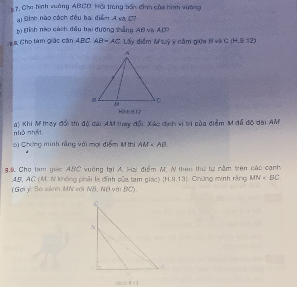 9,7, Cho hình vuông ABCD. Hỏi trong bốn đỉnh của hình vuông 
a) Đỉnh nào cách đều hai điểm A và C? 
b) Đỉnh nào cách đều hai đường thẳng AB và AD? 
9.8. Cho tam giác cần ABC AB=AC Lấy điểm M tuỳ ý nằm giữa B và C (H.9.12) 
Hinh 9.12 
a) Khi M thay đổi thì độ dài AM thay đổi. Xác định vị trí của điểm M để độ dài AM
nhỏ nhất 
b) Chứng minh rằng với mọi điểm M thì AM . 
9.9. Cho tam giác ABC vuông tại A. Hai điểm M, N theo thứ tự nằm trên các cạnh
AB, AC (M. N không phải là đỉnh của tam giác) (H.9.13). Chứng minh rằng MN . 
(Gợi ý. So sánh MN với NB, NB với BC). 
Hinh 9.13