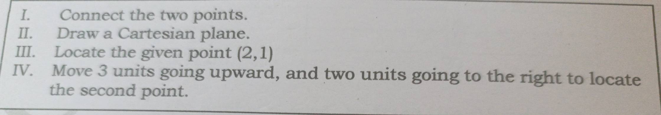 Connect the two points. 
II. Draw a Cartesian plane. 
III. Locate the given point (2,1)
IV. Move 3 units going upward, and two units going to the right to locate 
the second point.