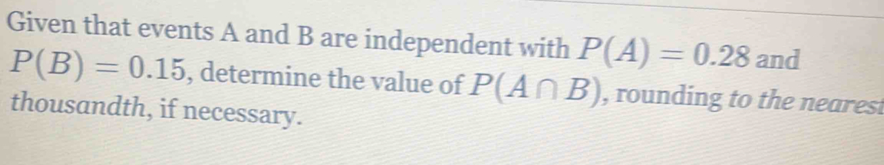 Given that events A and B are independent with P(A)=0.28 and
P(B)=0.15 , determine the value of P(A∩ B) , rounding to the nearest 
thousandth, if necessary.