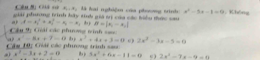 Giá sử x_1, x_2 : là hai nghiệm của phương trình : x^2-5x-1=0 , Không 
giải phương trình hãy tính giá trị của các biểu thức sau 
a) A=x_1^(2+x_2^2-x_1)-x_1 b) B=|x_1-x_2|
Câu 9 Giải các phương trình sau: 
a x^2-8x+7=0 b) x^2+4x+3=0 0) 2x^2-3x-5=0
Câu 10: Giải các phương trình sau: 
a) x^2-3x+2=0 b) 5x^2+6x-11=0 c) 2x^2-7x-9=0