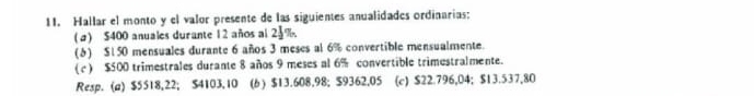 Hallar el monto y el valor presente de las siguientes anualidades ordinarias: 
(a) $400 anuales durante 12 años al 25%. 
(1) $150 mensuales durante 6 años 3 meses al 6% convertible mensualmente. 
(c) $500 trimestrales durante 8 años 9 meses al 6% convertible trimestralmente. 
Resp. (a) $5518,22; $4103,10 (6 ) $13.608.98; $9362,05 (c) $22.796,04; $13.537,80